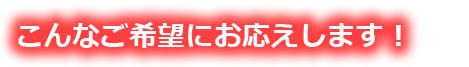 こんなご希望にお応えします！